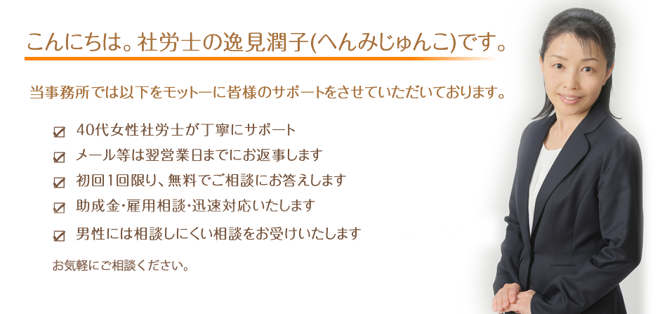 40代　社労士が丁寧にサポート
メール等は翌営業日までにお返事します
初回1回限り、無料でご相談にお答えします
助成金・雇用相談・迅速対応いたします
男性には相談しにくい相談をお受けいたします
